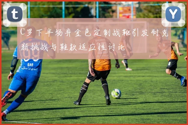 C罗下半场弃金色定制战靴引发耐克新挑战与鞋款适应性讨论