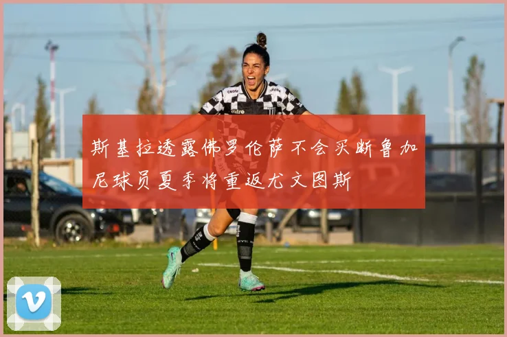 斯基拉透露佛罗伦萨不会买断鲁加尼球员夏季将重返尤文图斯