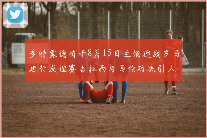 多特蒙德将于8月15日主场迎战罗马进行友谊赛吉拉西与马伦对决引人期待