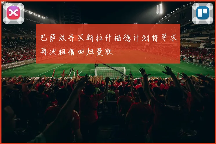 巴萨放弃买断拉什福德计划将寻求再次租借回归曼联