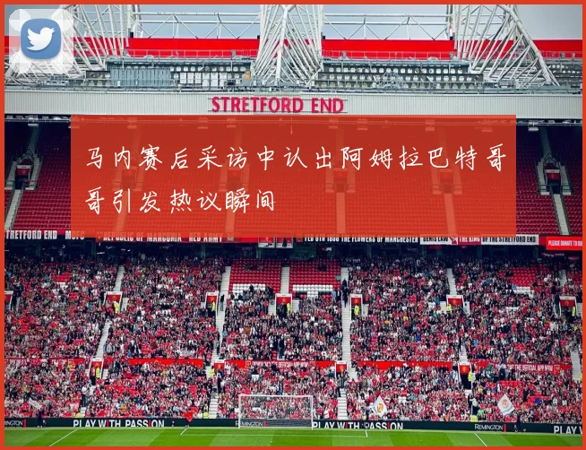 马内赛后采访中认出阿姆拉巴特哥哥引发热议瞬间