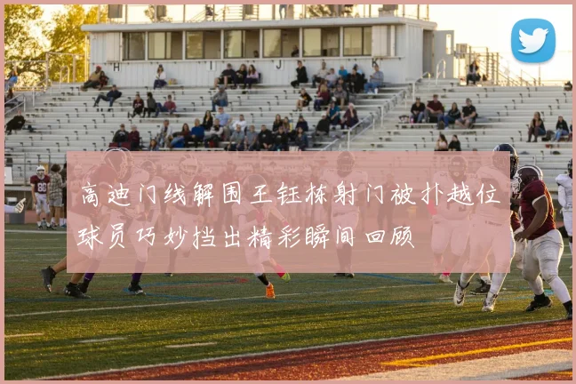 高迪门线解围王钰栋射门被扑越位球员巧妙挡出精彩瞬间回顾