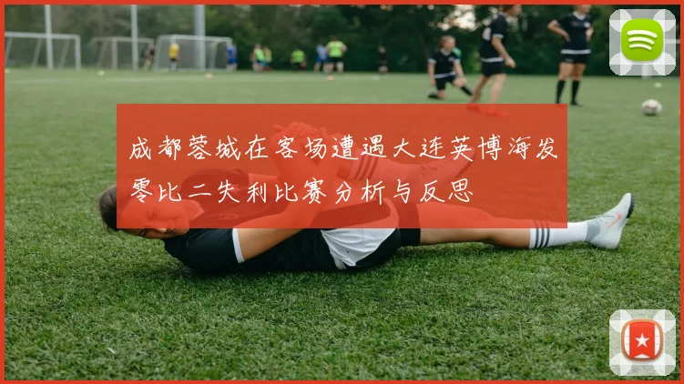 成都蓉城在客场遭遇大连英博海发零比二失利比赛分析与反思