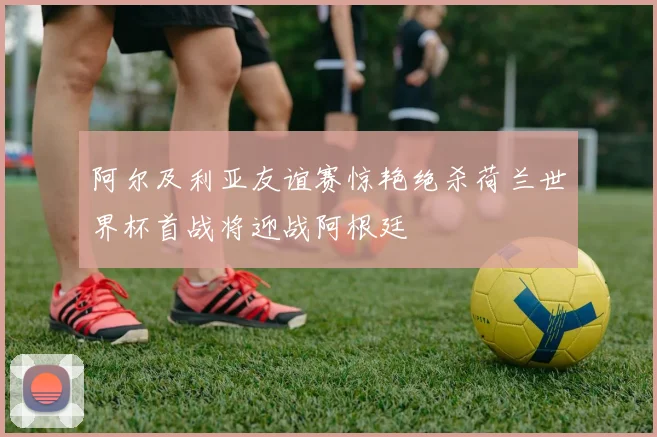 阿尔及利亚友谊赛惊艳绝杀荷兰世界杯首战将迎战阿根廷