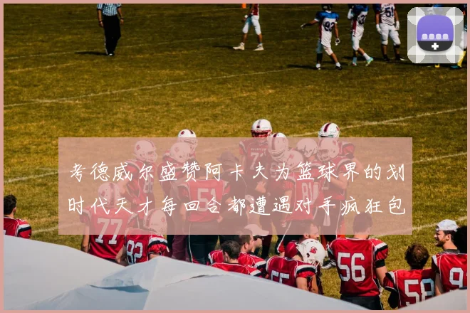 考德威尔盛赞阿卡夫为篮球界的划时代天才每回合都遭遇对手疯狂包夹挑战